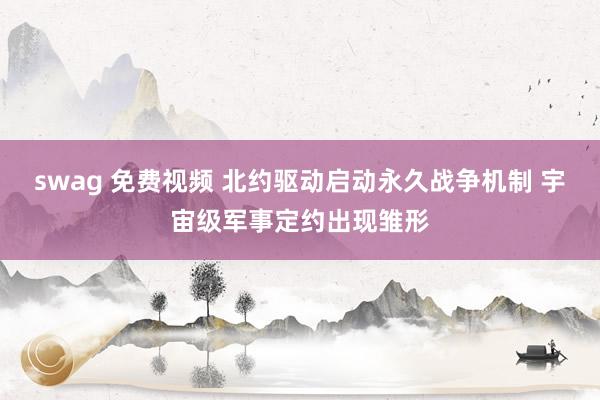 swag 免费视频 北约驱动启动永久战争机制 宇宙级军事定约出现雏形