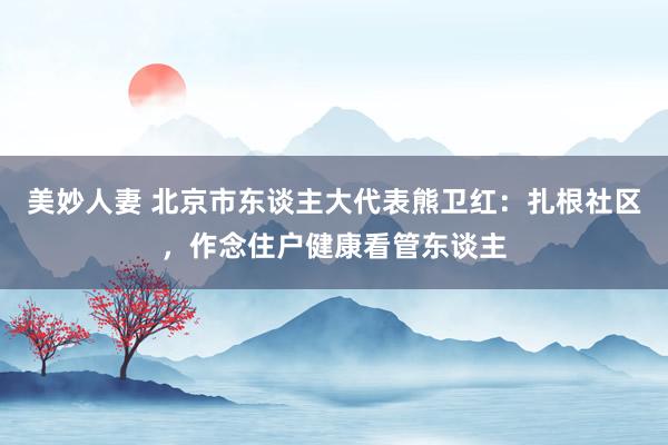 美妙人妻 北京市东谈主大代表熊卫红：扎根社区，作念住户健康看管东谈主