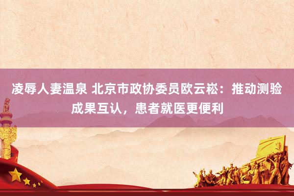 凌辱人妻温泉 北京市政协委员欧云崧：推动测验成果互认，患者就医更便利
