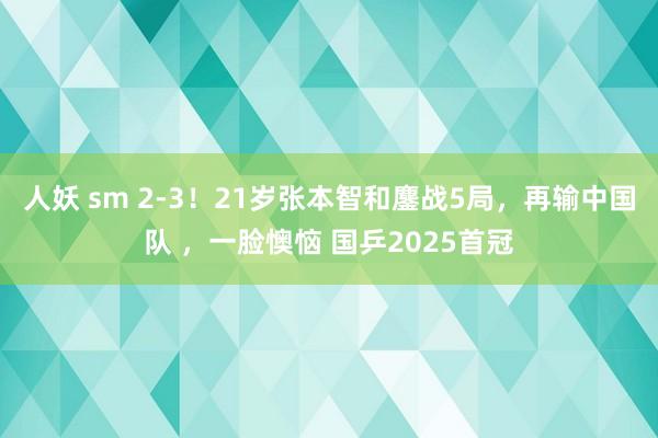 人妖 sm 2-3！21岁张本智和鏖战5局，再输中国队 ，一脸懊恼 国乒2025首冠