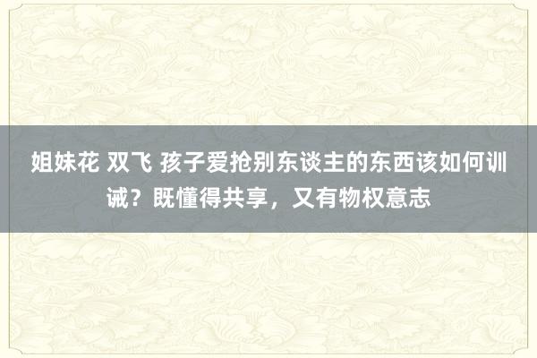 姐妹花 双飞 孩子爱抢别东谈主的东西该如何训诫？既懂得共享，又有物权意志