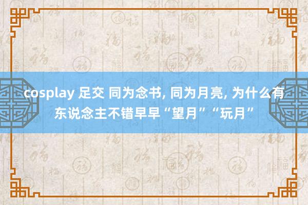 cosplay 足交 同为念书, 同为月亮, 为什么有东说念主不错早早“望月”“玩月”