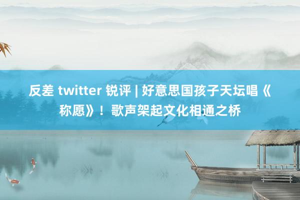 反差 twitter 锐评 | 好意思国孩子天坛唱《称愿》！歌声架起文化相通之桥