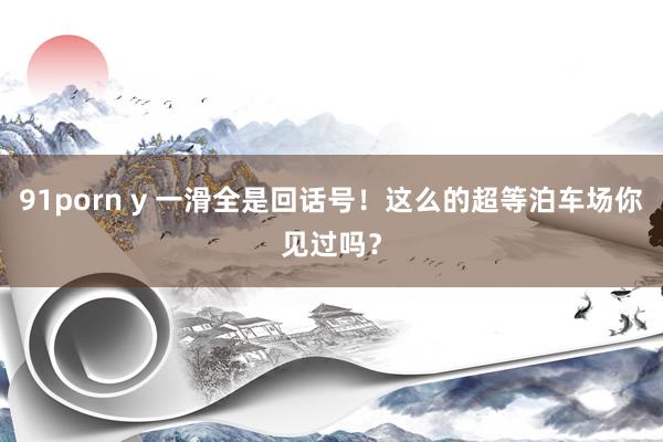 91porn y 一滑全是回话号！这么的超等泊车场你见过吗？