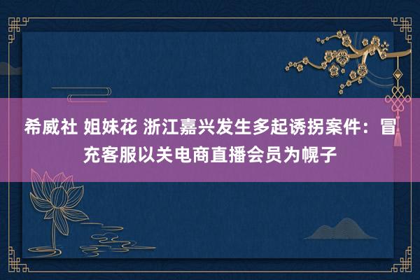 希威社 姐妹花 浙江嘉兴发生多起诱拐案件：冒充客服以关电商直播会员为幌子