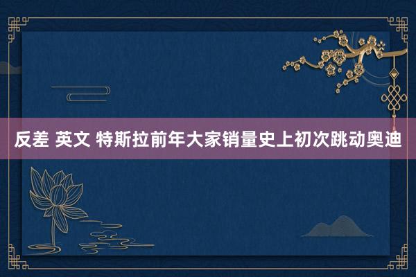 反差 英文 特斯拉前年大家销量史上初次跳动奥迪