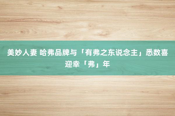 美妙人妻 哈弗品牌与「有弗之东说念主」悉数喜迎幸「弗」年