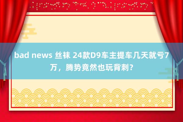 bad news 丝袜 24款D9车主提车几天就亏7万，腾势竟然也玩背刺？