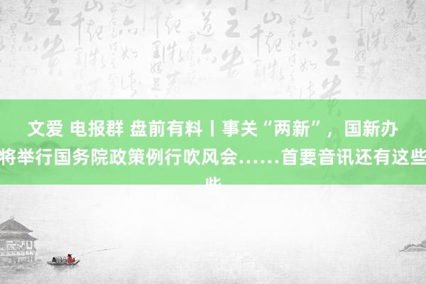 文爱 电报群 盘前有料丨事关“两新”，国新办将举行国务院政策例行吹风会……首要音讯还有这些