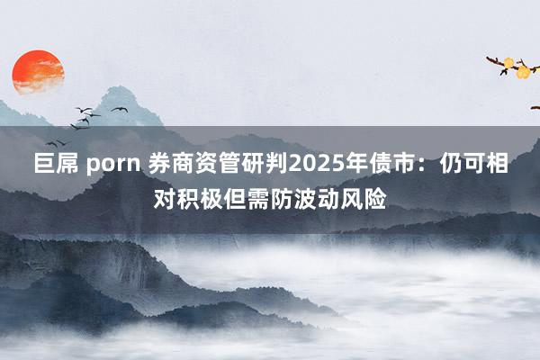 巨屌 porn 券商资管研判2025年债市：仍可相对积极但需防波动风险