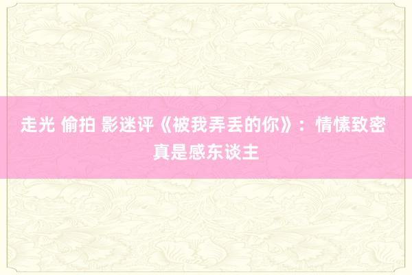 走光 偷拍 影迷评《被我弄丢的你》：情愫致密 真是感东谈主