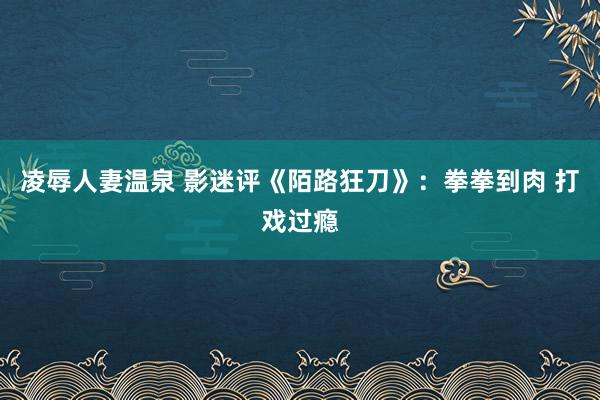 凌辱人妻温泉 影迷评《陌路狂刀》：拳拳到肉 打戏过瘾