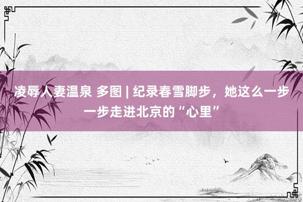 凌辱人妻温泉 多图 | 纪录春雪脚步，她这么一步一步走进北京的“心里”