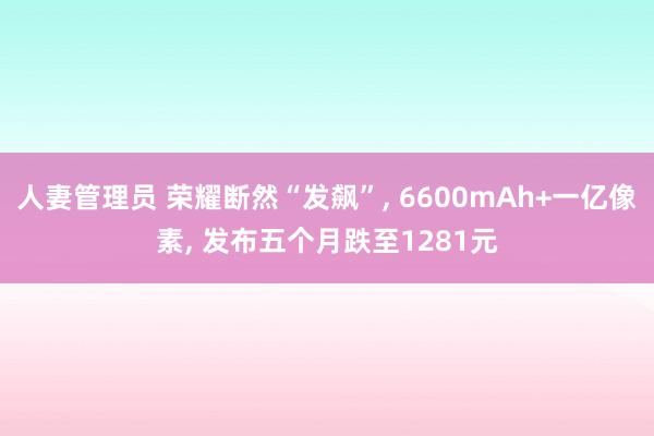 人妻管理员 荣耀断然“发飙”, 6600mAh+一亿像素, 发布五个月跌至1281元