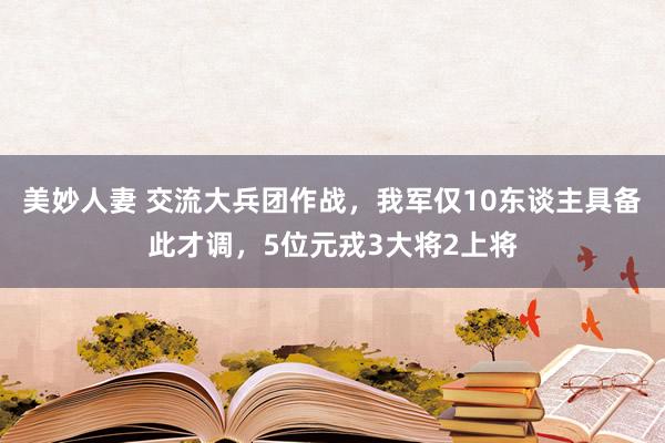美妙人妻 交流大兵团作战，我军仅10东谈主具备此才调，5位元戎3大将2上将