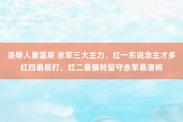 凌辱人妻温泉 赤军三大主力，红一东说念主才多红四最能打，红二最辗转留守赤军最凄婉