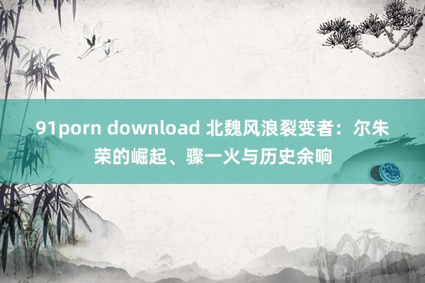 91porn download 北魏风浪裂变者：尔朱荣的崛起、骤一火与历史余响