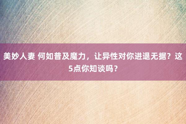 美妙人妻 何如普及魔力，让异性对你进退无据？这5点你知谈吗？