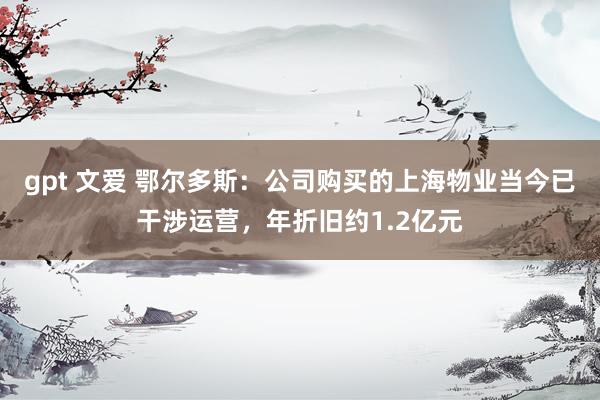 gpt 文爱 鄂尔多斯：公司购买的上海物业当今已干涉运营，年折旧约1.2亿元