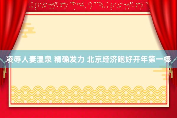 凌辱人妻温泉 精确发力 北京经济跑好开年第一棒