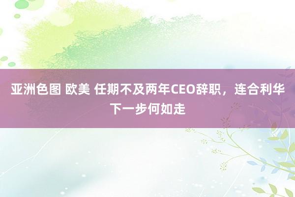 亚洲色图 欧美 任期不及两年CEO辞职，连合利华下一步何如走