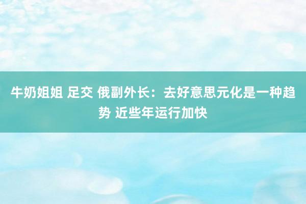 牛奶姐姐 足交 俄副外长：去好意思元化是一种趋势 近些年运行加快