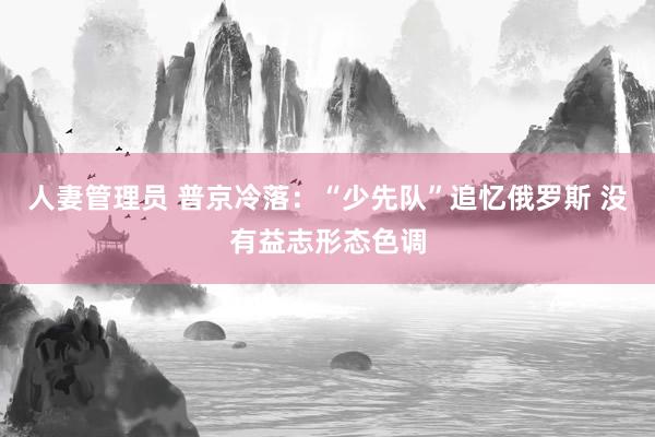 人妻管理员 普京冷落：“少先队”追忆俄罗斯 没有益志形态色调