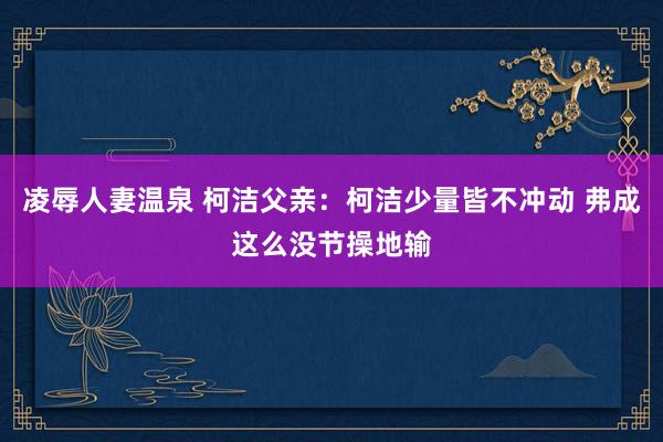 凌辱人妻温泉 柯洁父亲：柯洁少量皆不冲动 弗成这么没节操地输