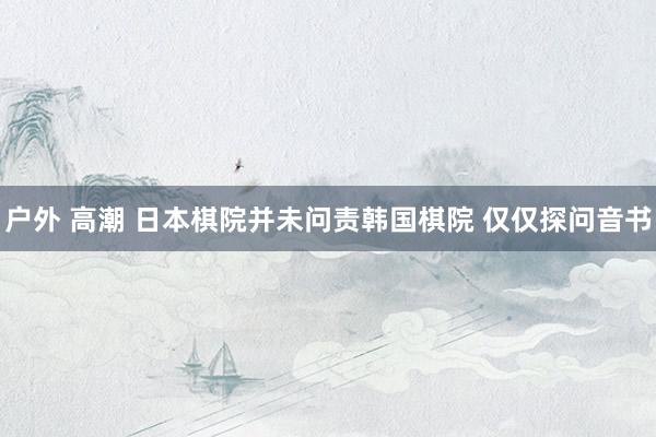 户外 高潮 日本棋院并未问责韩国棋院 仅仅探问音书