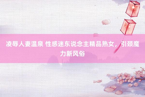 凌辱人妻温泉 性感迷东说念主精品熟女，引颈魔力新风俗