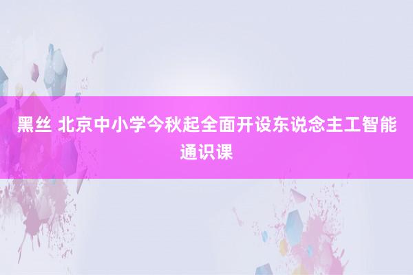 黑丝 北京中小学今秋起全面开设东说念主工智能通识课