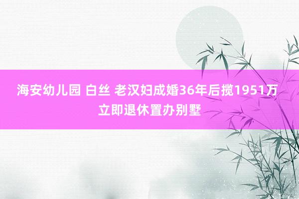 海安幼儿园 白丝 老汉妇成婚36年后揽1951万 立即退休置办别墅