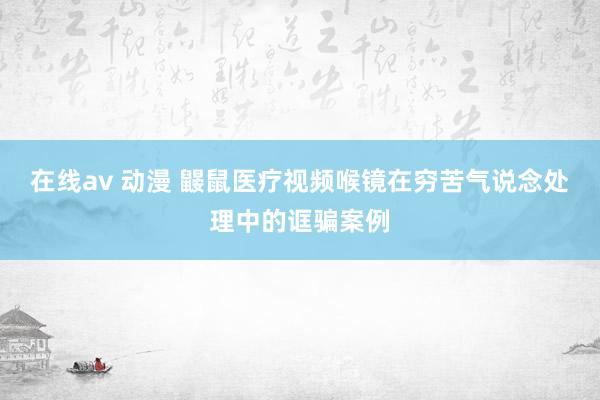 在线av 动漫 鼹鼠医疗视频喉镜在穷苦气说念处理中的诓骗案例