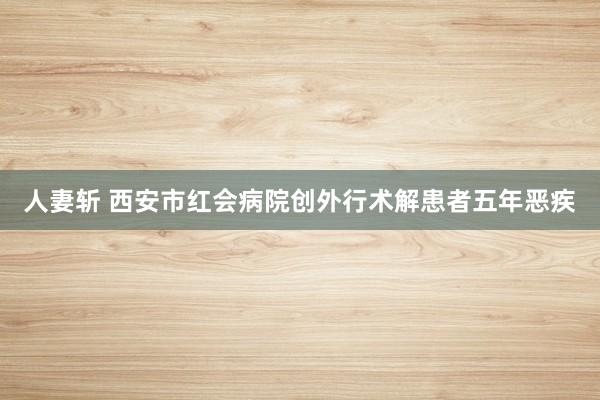 人妻斩 西安市红会病院创外行术解患者五年恶疾