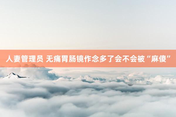 人妻管理员 无痛胃肠镜作念多了会不会被“麻傻”