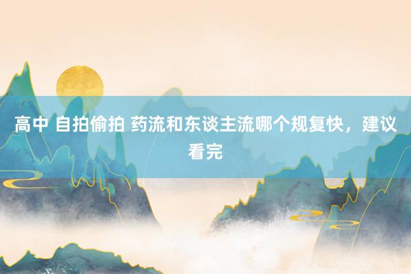 高中 自拍偷拍 药流和东谈主流哪个规复快，建议看完