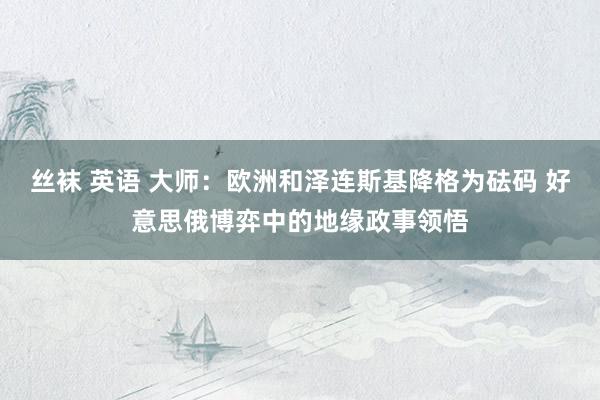 丝袜 英语 大师：欧洲和泽连斯基降格为砝码 好意思俄博弈中的地缘政事领悟