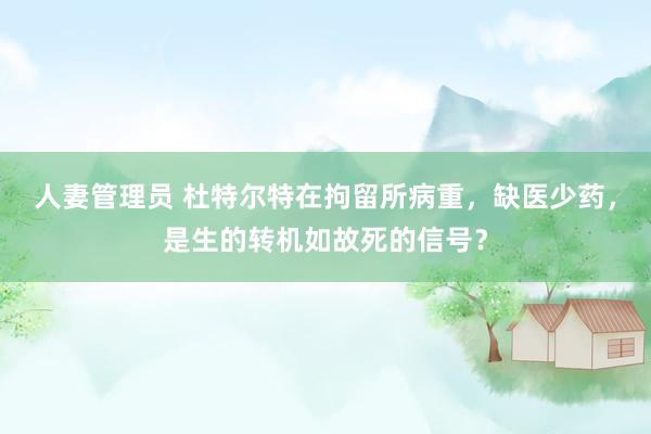 人妻管理员 杜特尔特在拘留所病重，缺医少药，是生的转机如故死的信号？