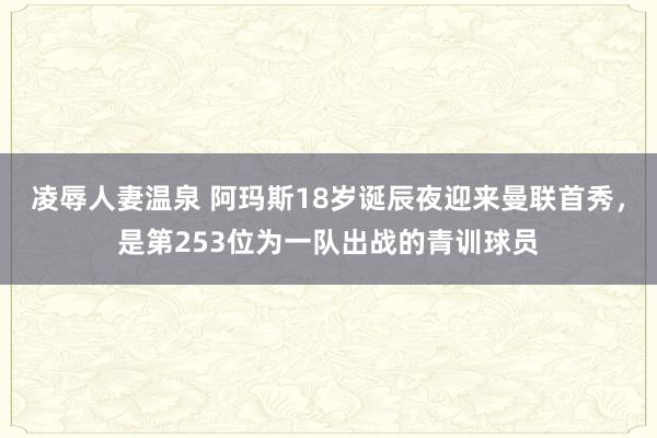 凌辱人妻温泉 阿玛斯18岁诞辰夜迎来曼联首秀，是第253位为一队出战的青训球员