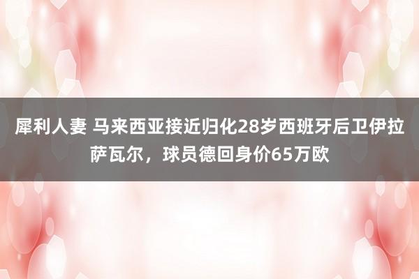 犀利人妻 马来西亚接近归化28岁西班牙后卫伊拉萨瓦尔，球员德回身价65万欧