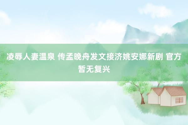 凌辱人妻温泉 传孟晚舟发文接济姚安娜新剧 官方暂无复兴