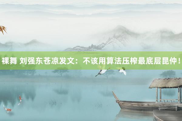 裸舞 刘强东苍凉发文：不该用算法压榨最底层昆仲！