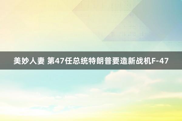美妙人妻 第47任总统特朗普要造新战机F-47