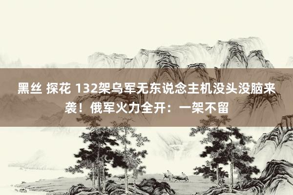 黑丝 探花 132架乌军无东说念主机没头没脑来袭！俄军火力全开：一架不留