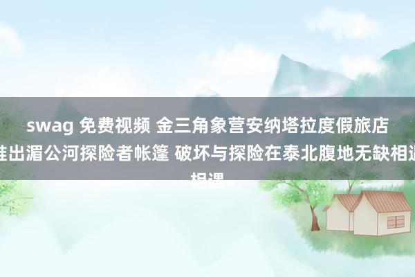 swag 免费视频 金三角象营安纳塔拉度假旅店推出湄公河探险者帐篷 破坏与探险在泰北腹地无缺相遇