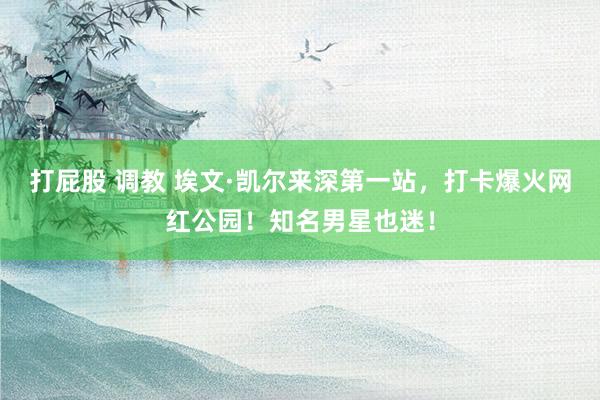 打屁股 调教 埃文·凯尔来深第一站，打卡爆火网红公园！知名男星也迷！