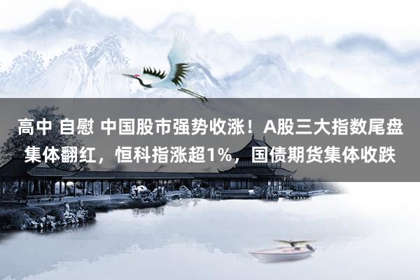 高中 自慰 中国股市强势收涨！A股三大指数尾盘集体翻红，恒科指涨超1%，国债期货集体收跌