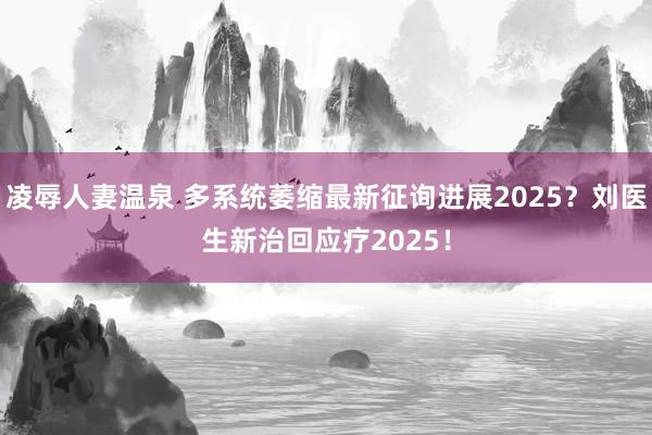 凌辱人妻温泉 多系统萎缩最新征询进展2025？刘医生新治回应疗2025！