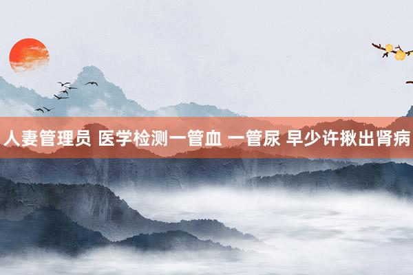 人妻管理员 医学检测一管血 一管尿 早少许揪出肾病