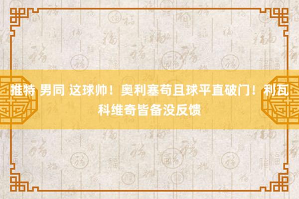 推特 男同 这球帅！奥利塞苟且球平直破门！利瓦科维奇皆备没反馈